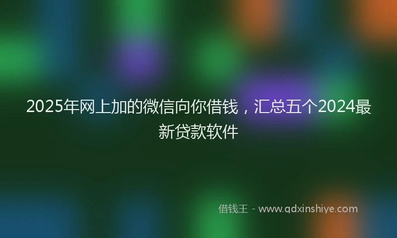 2025年网上加的微信向你借钱，汇总五个2024最新贷款软件