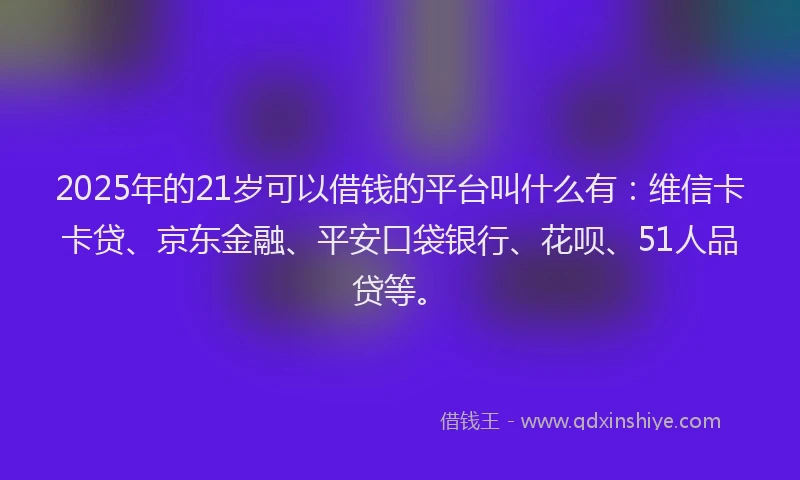 2025年的21岁可以借钱的平台叫什么有：维信卡卡贷、京东金融、平安口袋银行、花呗、51人品贷等。