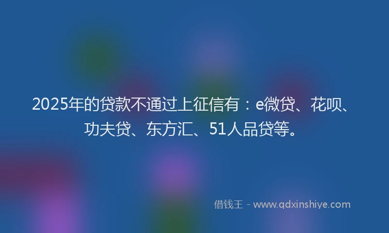 2025年的贷款不通过上征信有：e微贷、花呗、功夫贷、东方汇、51人品贷等。