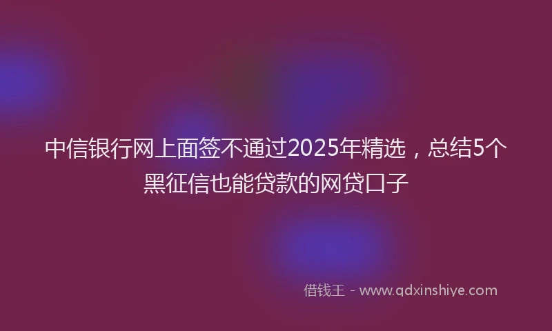 中信银行网上面签不通过2025年精选，总结5个黑征信也能贷款的网贷口子