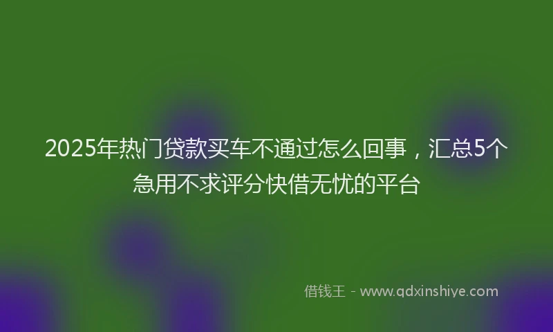 2025年热门贷款买车不通过怎么回事，汇总5个急用不求评分快借无忧的平台