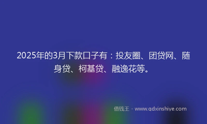 2025年的3月下款口子有：投友圈、团贷网、随身贷、柯基贷、融逸花等。