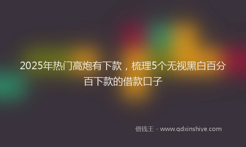 2025年热门高炮有下款，梳理5个无视黑白百分百下款的借款口子