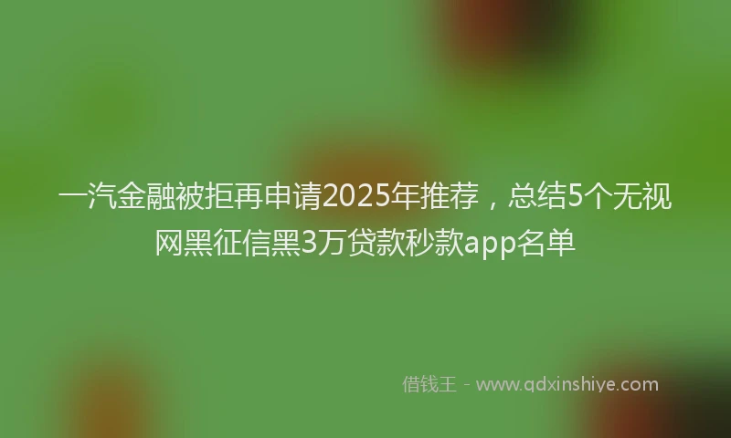 一汽金融被拒再申请2025年推荐，总结5个无视网黑征信黑3万贷款秒款app名单