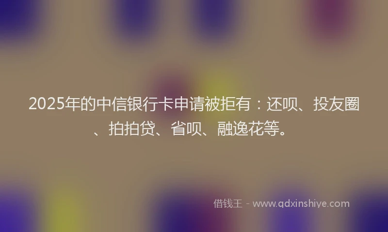 2025年的中信银行卡申请被拒有：还呗、投友圈、拍拍贷、省呗、融逸花等。