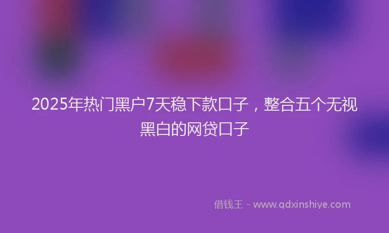 2025年热门黑户7天稳下款口子，整合五个无视黑白的网贷口子