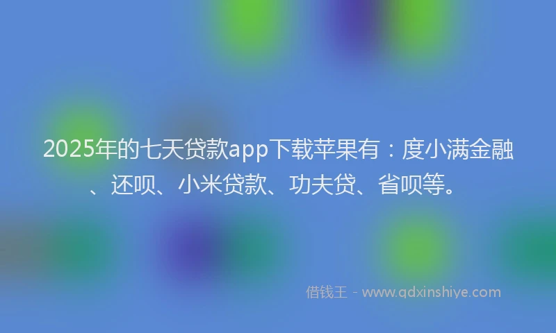 2025年的七天贷款app下载苹果有：度小满金融、还呗、小米贷款、功夫贷、省呗等。