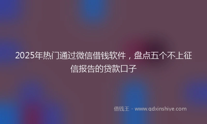 2025年热门通过微信借钱软件，盘点五个不上征信报告的贷款口子