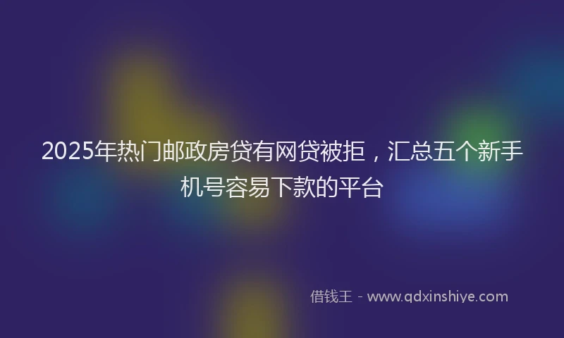 2025年热门邮政房贷有网贷被拒，汇总五个新手机号容易下款的平台