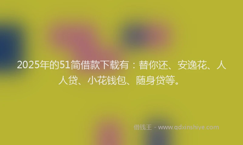 2025年的51简借款下载有：替你还、安逸花、人人贷、小花钱包、随身贷等。