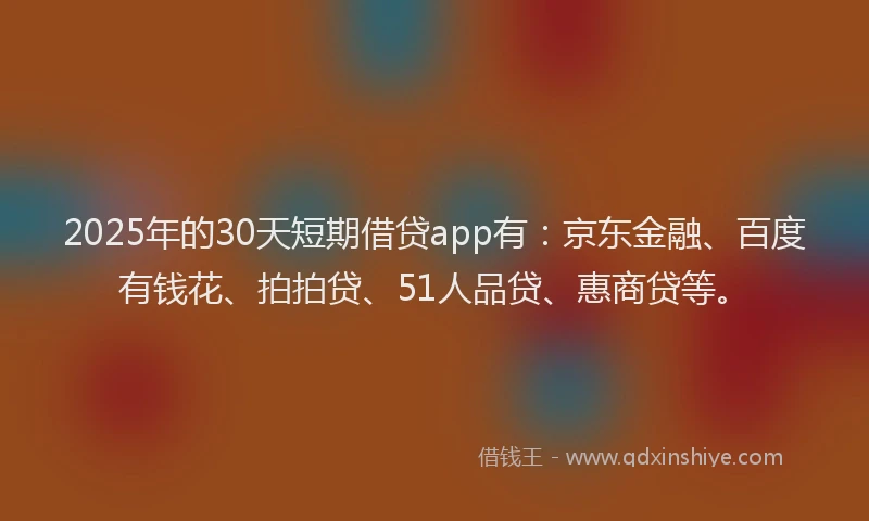 2025年的30天短期借贷app有：京东金融、百度有钱花、拍拍贷、51人品贷、惠商贷等。