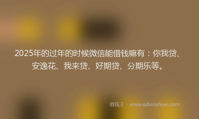 2025年的过年的时候微信能借钱嘛有：你我贷、安逸花、我来贷、好期贷、分期乐等。
