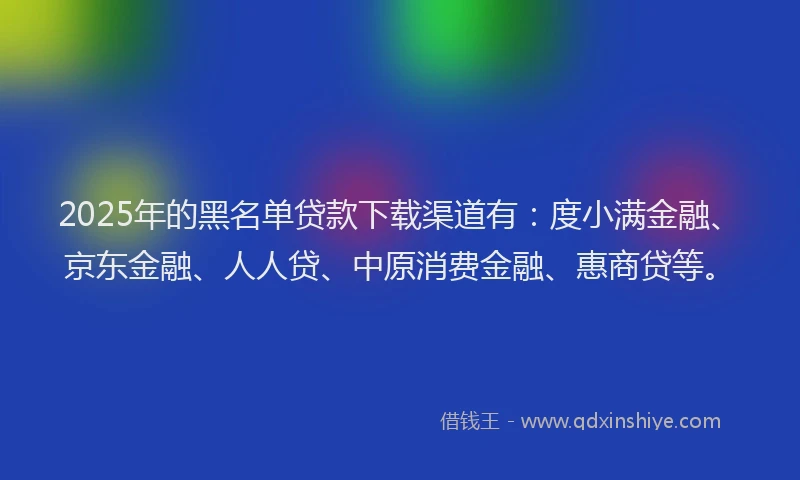 2025年的黑名单贷款下载渠道有：度小满金融、京东金融、人人贷、中原消费金融、惠商贷等。