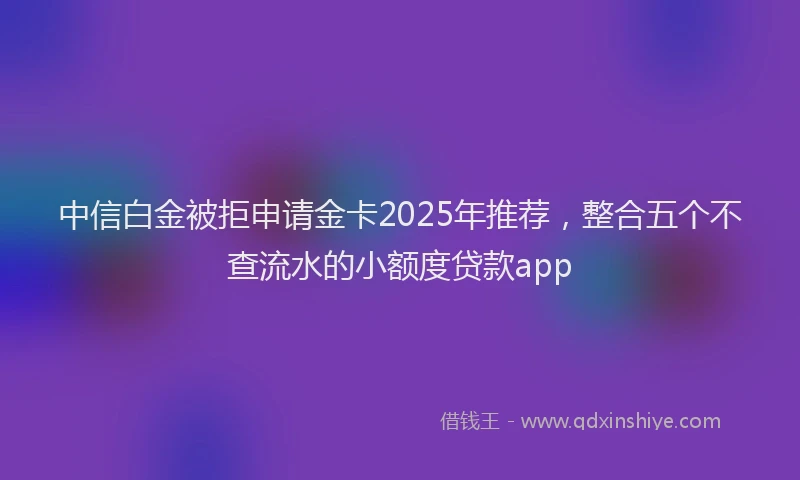 中信白金被拒申请金卡2025年推荐，整合五个不查流水的小额度贷款app