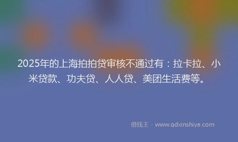 2025年的上海拍拍贷审核不通过有：拉卡拉、小米贷款、功夫贷、人人贷、美团生活费等。