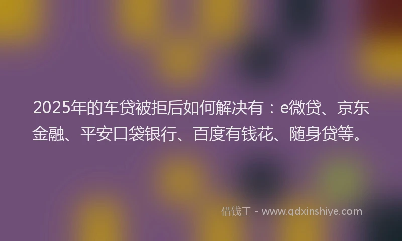 2025年的车贷被拒后如何解决有：e微贷、京东金融、平安口袋银行、百度有钱花、随身贷等。