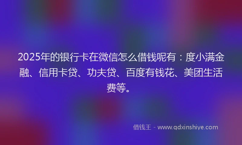 2025年的银行卡在微信怎么借钱呢有：度小满金融、信用卡贷、功夫贷、百度有钱花、美团生活费等。
