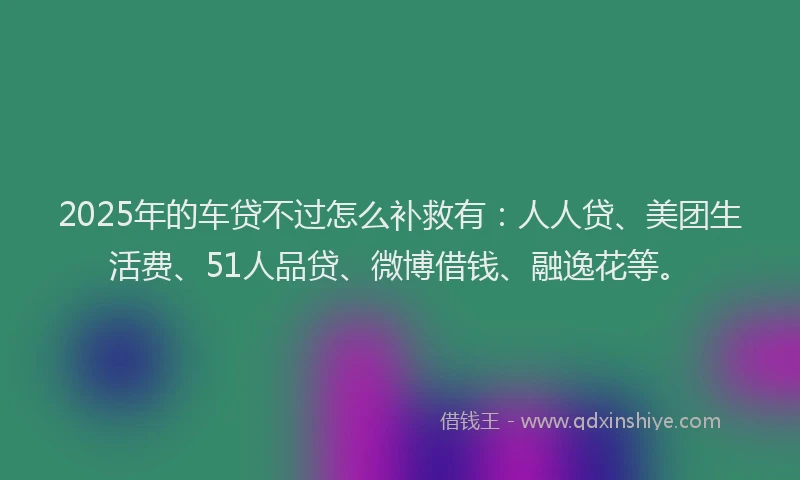 2025年的车贷不过怎么补救有：人人贷、美团生活费、51人品贷、微博借钱、融逸花等。