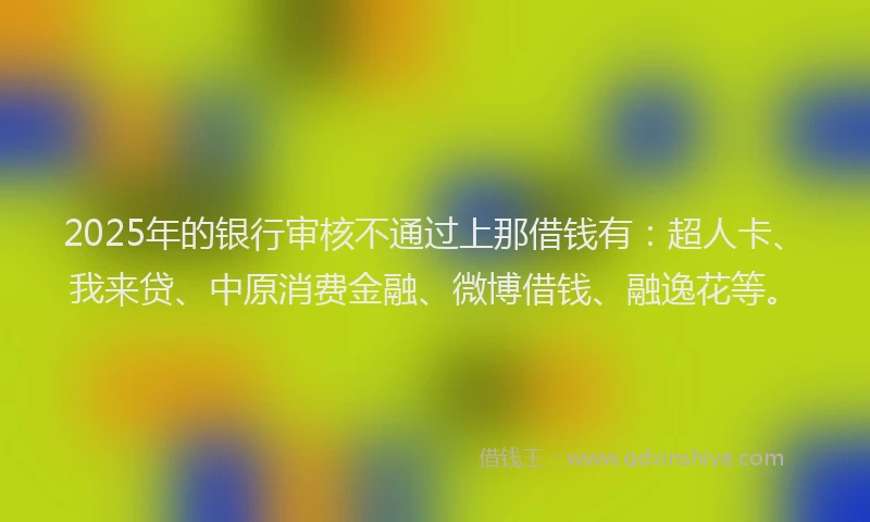 2025年的银行审核不通过上那借钱有：超人卡、我来贷、中原消费金融、微博借钱、融逸花等。
