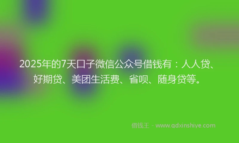 2025年的7天口子微信公众号借钱有：人人贷、好期贷、美团生活费、省呗、随身贷等。