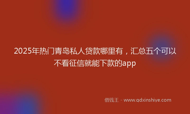 2025年热门青岛私人贷款哪里有，汇总五个可以不看征信就能下款的app
