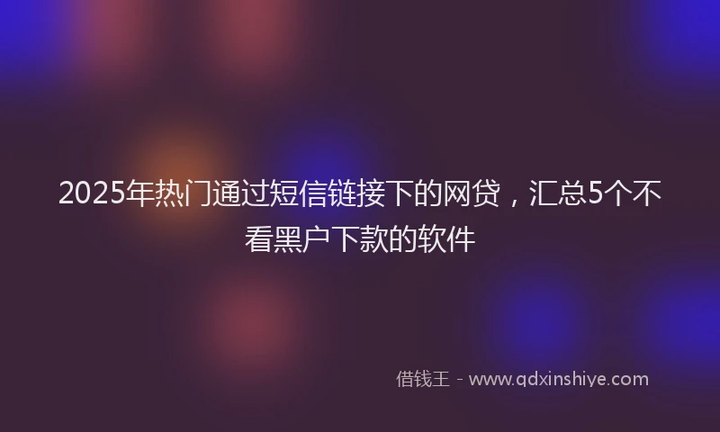 2025年热门通过短信链接下的网贷，汇总5个不看黑户下款的软件