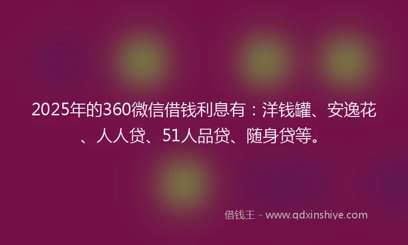 2025年的360微信借钱利息有：洋钱罐、安逸花、人人贷、51人品贷、随身贷等。