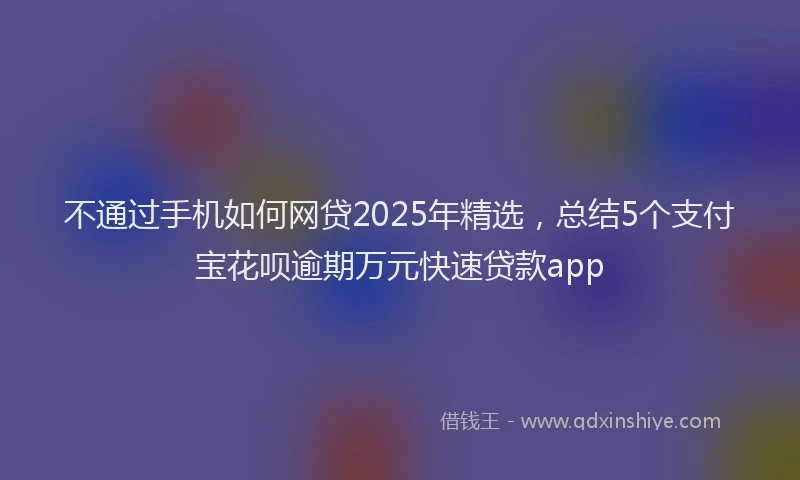 不通过手机如何网贷2025年精选，总结5个支付宝花呗逾期万元快速贷款app