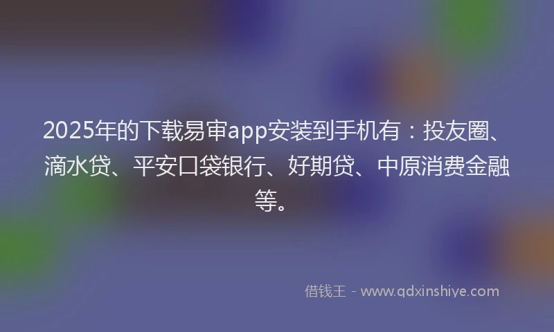 2025年的下载易审app安装到手机有：投友圈、滴水贷、平安口袋银行、好期贷、中原消费金融等。