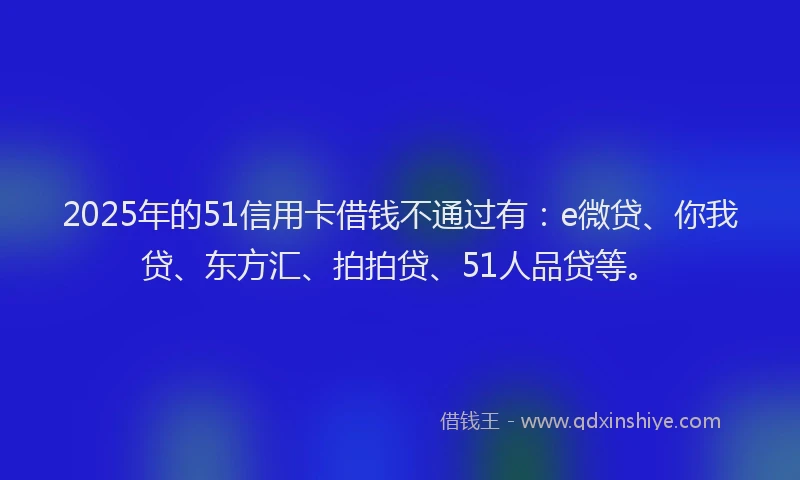 2025年的51信用卡借钱不通过有：e微贷、你我贷、东方汇、拍拍贷、51人品贷等。