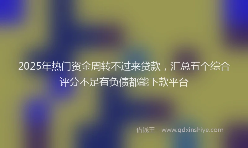 2025年热门资金周转不过来贷款，汇总五个综合评分不足有负债都能下款平台