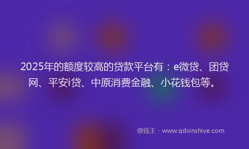 2025年的额度较高的贷款平台有：e微贷、团贷网、平安i贷、中原消费金融、小花钱包等。
