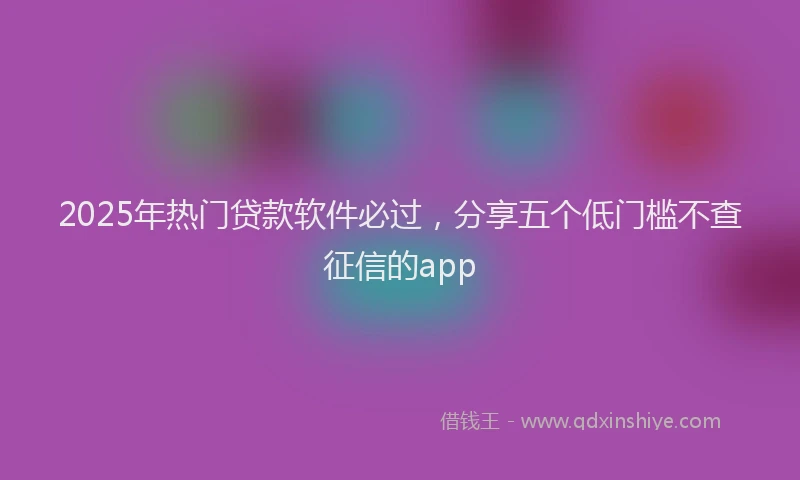 2025年热门贷款软件必过，分享五个低门槛不查征信的app