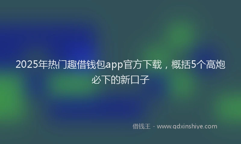 2025年热门趣借钱包app官方下载，概括5个高炮必下的新口子