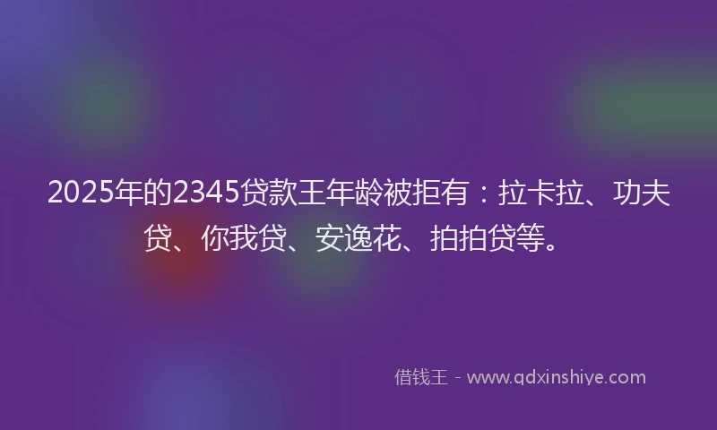 2025年的2345贷款王年龄被拒有：拉卡拉、功夫贷、你我贷、安逸花、拍拍贷等。