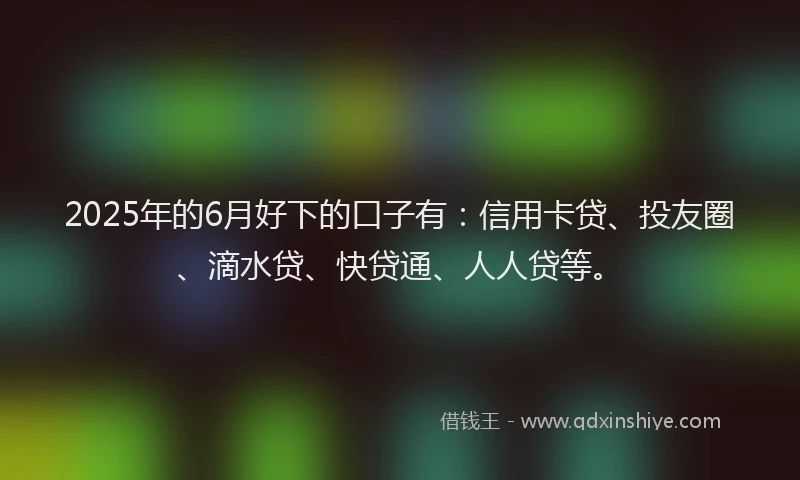 2025年的6月好下的口子有：信用卡贷、投友圈、滴水贷、快贷通、人人贷等。