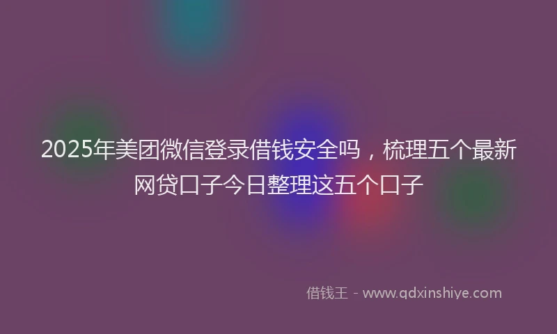 2025年美团微信登录借钱安全吗，梳理五个最新网贷口子今日整理这五个口子