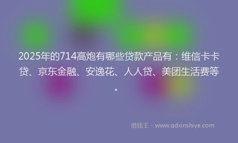 2025年的714高炮有哪些贷款产品有：维信卡卡贷、京东金融、安逸花、人人贷、美团生活费等。