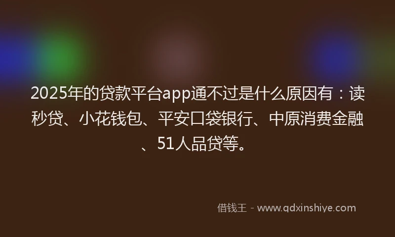 2025年的贷款平台app通不过是什么原因有：读秒贷、小花钱包、平安口袋银行、中原消费金融、51人品贷等。