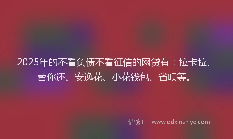 2025年的不看负债不看征信的网贷有：拉卡拉、替你还、安逸花、小花钱包、省呗等。