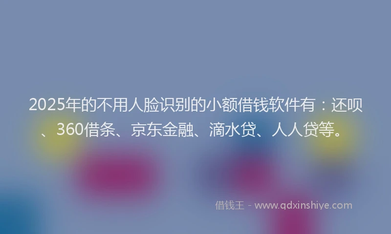 2025年的不用人脸识别的小额借钱软件有：还呗、360借条、京东金融、滴水贷、人人贷等。