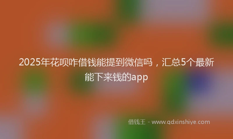 2025年花呗咋借钱能提到微信吗，汇总5个最新能下来钱的app