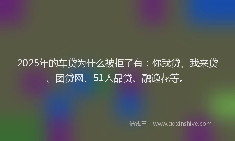 2025年的车贷为什么被拒了有：你我贷、我来贷、团贷网、51人品贷、融逸花等。
