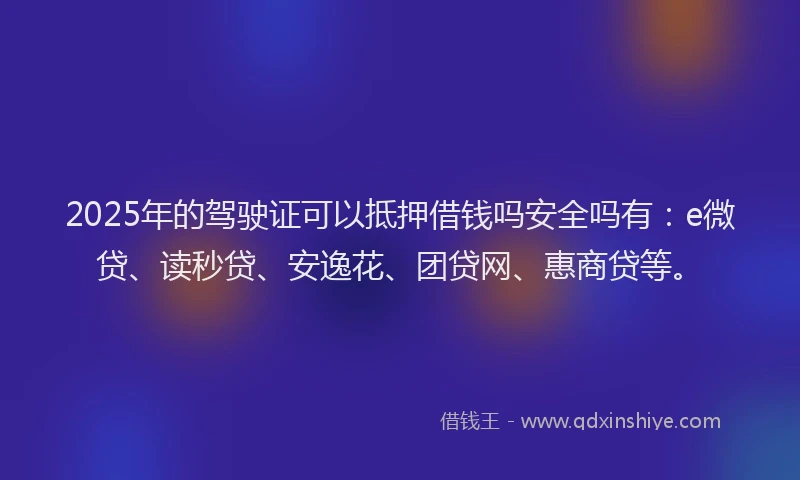 2025年的驾驶证可以抵押借钱吗安全吗有：e微贷、读秒贷、安逸花、团贷网、惠商贷等。
