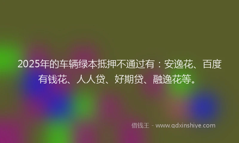 2025年的车辆绿本抵押不通过有：安逸花、百度有钱花、人人贷、好期贷、融逸花等。
