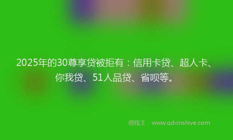 2025年的30尊享贷被拒有：信用卡贷、超人卡、你我贷、51人品贷、省呗等。