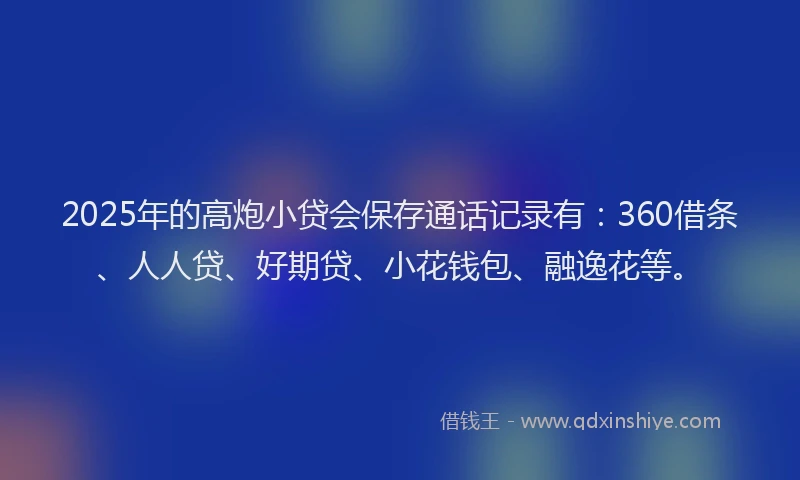 2025年的高炮小贷会保存通话记录有：360借条、人人贷、好期贷、小花钱包、融逸花等。