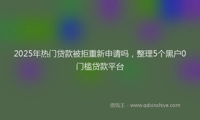 2025年热门贷款被拒重新申请吗，整理5个黑户0门槛贷款平台
