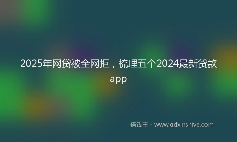 2025年网贷被全网拒，梳理五个2024最新贷款app