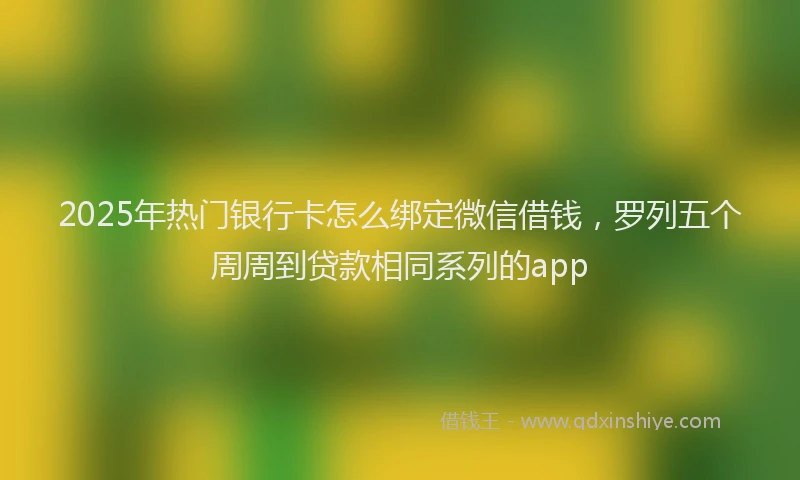 2025年热门银行卡怎么绑定微信借钱，罗列五个周周到贷款相同系列的app